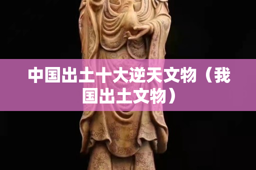 中國出土十大逆天文物（我國出土文物）