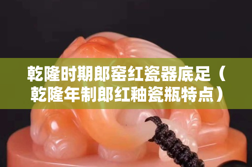 乾隆時期郎窯紅瓷器底足（乾隆年制郎紅釉瓷瓶特點）