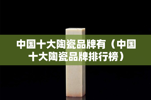 中國十大陶瓷品牌有（中國十大陶瓷品牌排行榜）