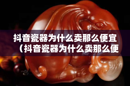 抖音瓷器為什么賣那么便宜（抖音瓷器為什么賣那么便宜呢）