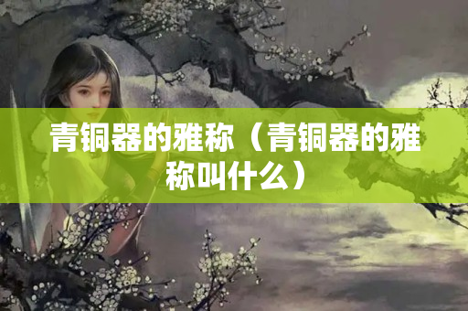 青銅器的雅稱（青銅器的雅稱叫什么）