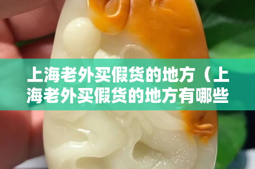 上海老外買假貨的地方（上海老外買假貨的地方有哪些）