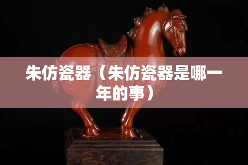 朱仿瓷器（朱仿瓷器是哪一年的事）