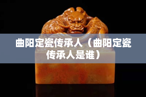 曲陽定瓷傳承人（曲陽定瓷傳承人是誰）