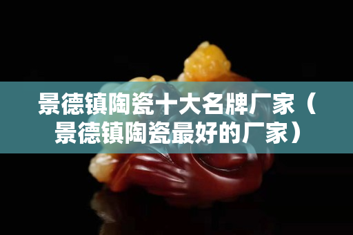 景德鎮陶瓷十大名牌廠家（景德鎮陶瓷最好的廠家）