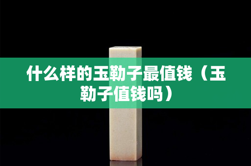 什么樣的玉勒子最值錢（玉勒子值錢嗎）