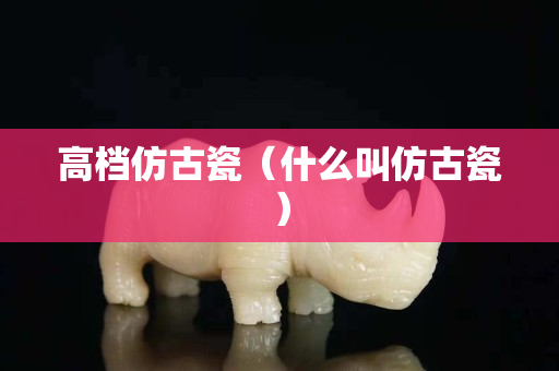 高檔仿古瓷（什么叫仿古瓷）