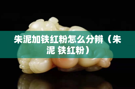 朱泥加鐵紅粉怎么分辨（朱泥 鐵紅粉）