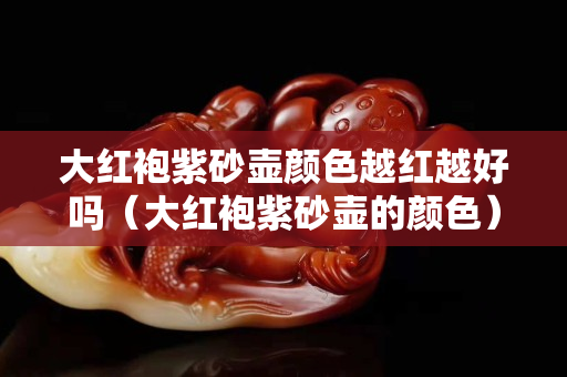 大紅袍紫砂壺顏色越紅越好嗎（大紅袍紫砂壺的顏色）