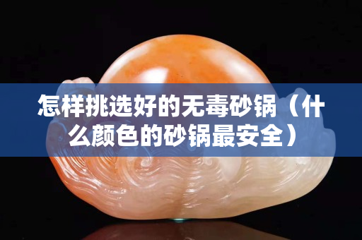 怎樣挑選好的無毒砂鍋（什么顏色的砂鍋最安全）