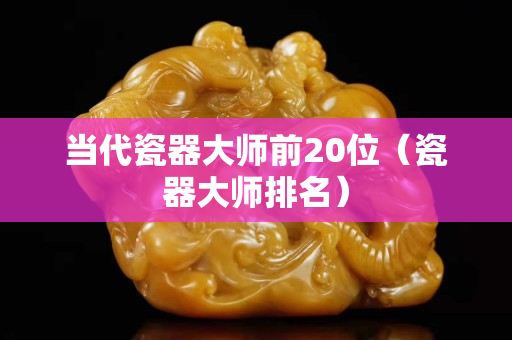 當代瓷器大師前20位（瓷器大師排名）