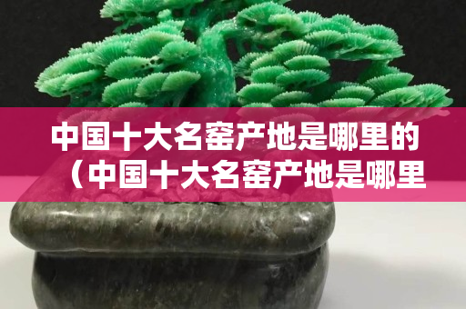 中國(guó)十大名窯產(chǎn)地是哪里的（中國(guó)十大名窯產(chǎn)地是哪里的窯口）