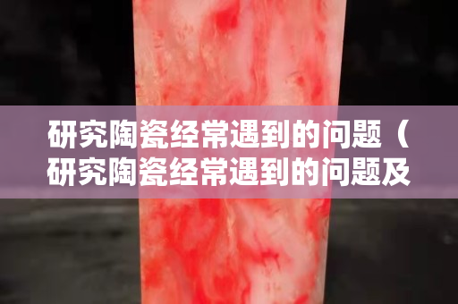 研究陶瓷經常遇到的問題（研究陶瓷經常遇到的問題及對策）