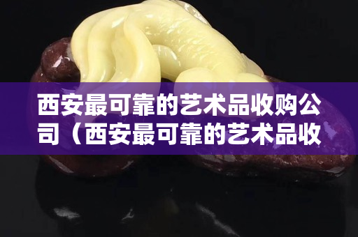 西安最可靠的藝術(shù)品收購(gòu)公司（西安最可靠的藝術(shù)品收購(gòu)公司電話）