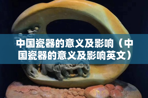 中國瓷器的意義及影響（中國瓷器的意義及影響英文）