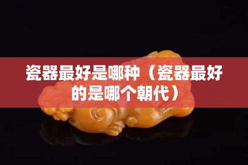 瓷器最好是哪種（瓷器最好的是哪個朝代）