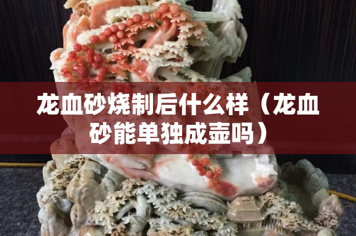 龍血砂燒制后什么樣（龍血砂能單獨成壺嗎）