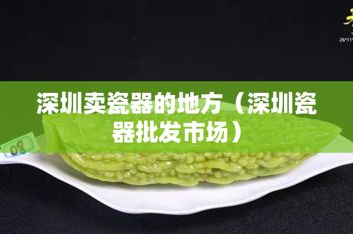 深圳賣瓷器的地方（深圳瓷器批發市場）