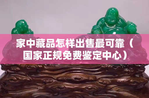 家中藏品怎樣出售最可靠（國家正規(guī)免費鑒定中心）