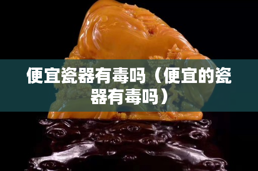 便宜瓷器有毒嗎（便宜的瓷器有毒嗎）
