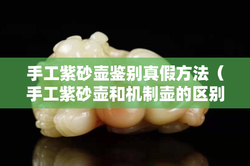 手工紫砂壺鑒別真假方法（手工紫砂壺和機制壺的區別）