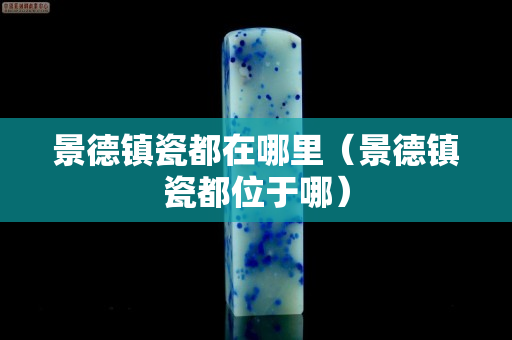 景德鎮瓷都在哪里（景德鎮瓷都位于哪）