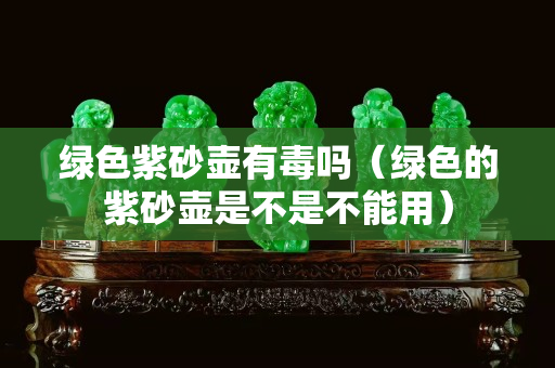 綠色紫砂壺有毒嗎（綠色的紫砂壺是不是不能用）