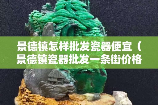 景德鎮怎樣批發瓷器便宜（景德鎮瓷器批發一條街價格貴不貴）