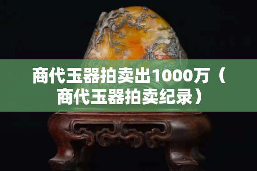 商代玉器拍賣出1000萬(wàn)（商代玉器拍賣紀(jì)錄）