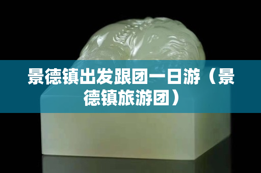 景德鎮出發跟團一日游（景德鎮旅游團）