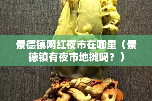 景德鎮(zhèn)網(wǎng)紅夜市在哪里（景德鎮(zhèn)有夜市地攤嗎？）