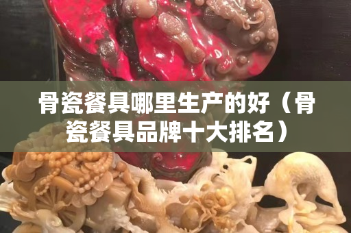 骨瓷餐具哪里生產的好（骨瓷餐具品牌十大排名）