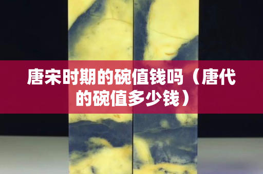 唐宋時期的碗值錢嗎（唐代的碗值多少錢）