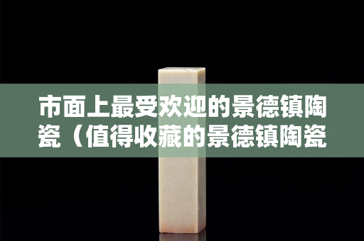 市面上最受歡迎的景德鎮陶瓷（值得收藏的景德鎮陶瓷）