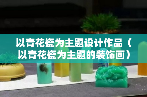 以青花瓷為主題設計作品（以青花瓷為主題的裝飾畫）