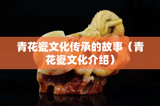 青花瓷文化傳承的故事（青花瓷文化介紹）