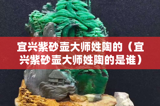 宜興紫砂壺大師姓陶的（宜興紫砂壺大師姓陶的是誰）