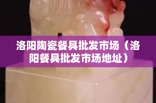 洛陽陶瓷餐具批發市場（洛陽餐具批發市場地址）