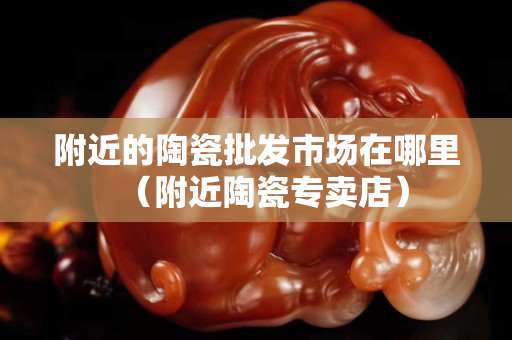附近的陶瓷批發市場在哪里（附近陶瓷專賣店）