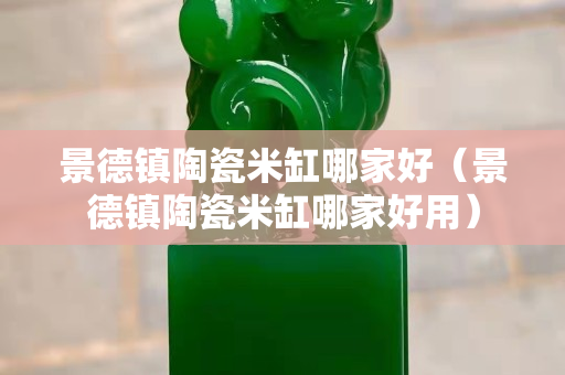 景德鎮(zhèn)陶瓷米缸哪家好（景德鎮(zhèn)陶瓷米缸哪家好用）