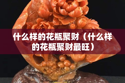 什么樣的花瓶聚財（什么樣的花瓶聚財最旺）
