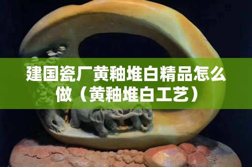 建國瓷廠黃釉堆白精品怎么做（黃釉堆白工藝）