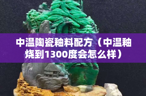 中溫陶瓷釉料配方（中溫釉燒到1300度會怎么樣）