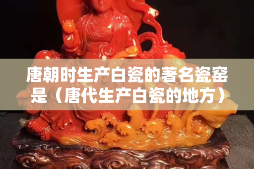 唐朝時(shí)生產(chǎn)白瓷的著名瓷窯是（唐代生產(chǎn)白瓷的地方）