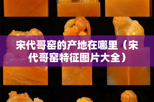 宋代哥窯的產地在哪里（宋代哥窯特征圖片大全）
