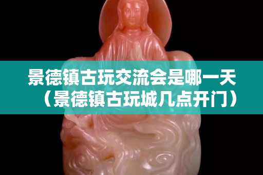 景德鎮古玩交流會是哪一天（景德鎮古玩城幾點開門）