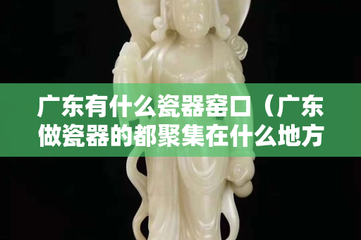 廣東有什么瓷器窯口（廣東做瓷器的都聚集在什么地方）
