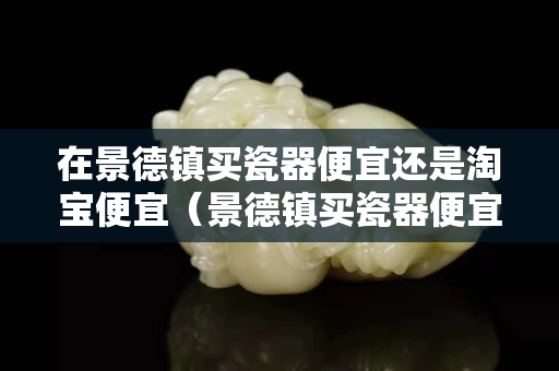 在景德鎮買瓷器便宜還是淘寶便宜（景德鎮買瓷器便宜嗎）