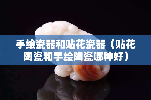 手繪瓷器和貼花瓷器（貼花陶瓷和手繪陶瓷哪種好）