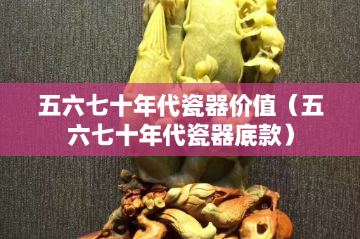 五六七十年代瓷器價值（五六七十年代瓷器底款）